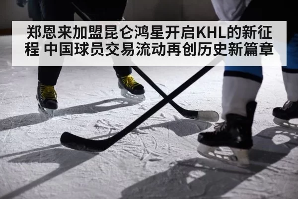 郑恩来加盟昆仑鸿星开启KHL的新征程 中国球员交易流动再创历史新篇章