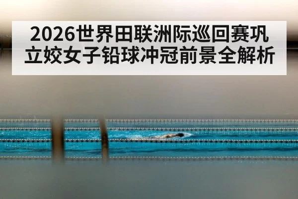 2026世界田联洲际巡回赛巩立姣女子铅球冲冠前景全解析